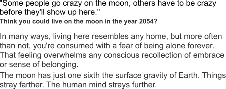 "Some people go crazy on the moon, others have to be crazy before they'll show up here."  In many ways, living here resembles any home, but more often than not, you're consumed with a fear of being alone forever. That feeling overwhelms any conscious recollection of embrace or sense of belonging.  The moon has just one sixth the surface gravity of Earth. Things stray farther. The human mind strays further.  Think you could live on the moon in the year 2054?